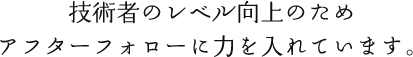 技術者のレベル向上のため、アフターフォローに力を入れています。